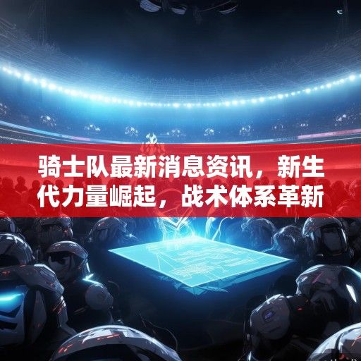骑士队最新消息资讯，新生代力量崛起，战术体系革新引领复兴之路，骑士新生代崛起革新战术，引领复兴之路