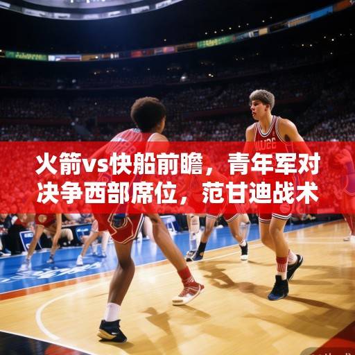 火箭vs快船前瞻，青年军对决争西部席位，范甘迪战术博弈成焦点，火箭vs快船前瞻，青年军对决争西部席位，范甘迪战术博弈成焦点