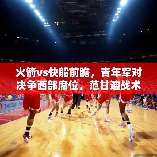 火箭vs快船前瞻，青年军对决争西部席位，范甘迪战术博弈成焦点，火箭vs快船前瞻，青年军对决争西部席位，范甘迪战术博弈成焦点