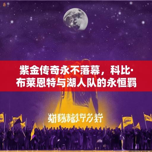 紫金传奇永不落幕，科比·布莱恩特与湖人队的永恒羁绊，紫金传奇永不落幕