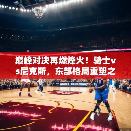 巅峰对决再燃烽火！骑士vs尼克斯，东部格局重塑之战，米切尔与布伦特的火力对飚，骑士vs尼克斯，东部格局重塑之战，米切尔与布伦特火力对飚