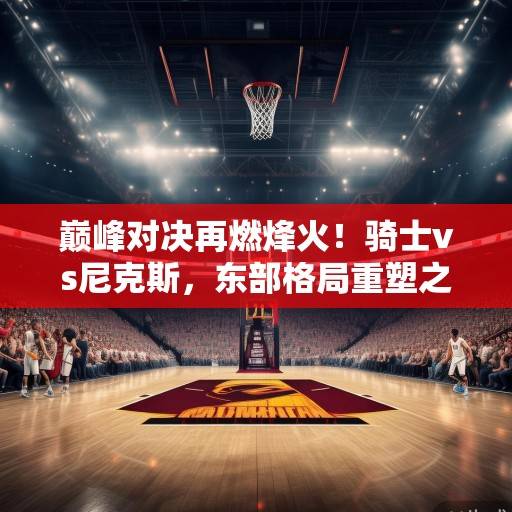 巅峰对决再燃烽火!骑士vs尼克斯,东部格局重塑之战,米切尔与布伦特的火力对飚,骑士vs尼克斯,东部格局重塑之战,米切尔与布伦特火力对飚 巅峰对决再燃烽火!骑士vs尼克斯,东部格局重塑之战,米切尔与布伦特的火力对飚,骑士vs尼克斯,东部格局重塑之战,米切尔与布伦特火力对飚