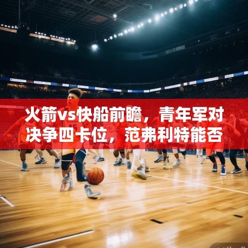 火箭vs快船前瞻，青年军对决争四卡位，范弗利特能否率队爆冷？火箭vs快船争四卡位战，青年军对决范弗利特率队能否爆冷？