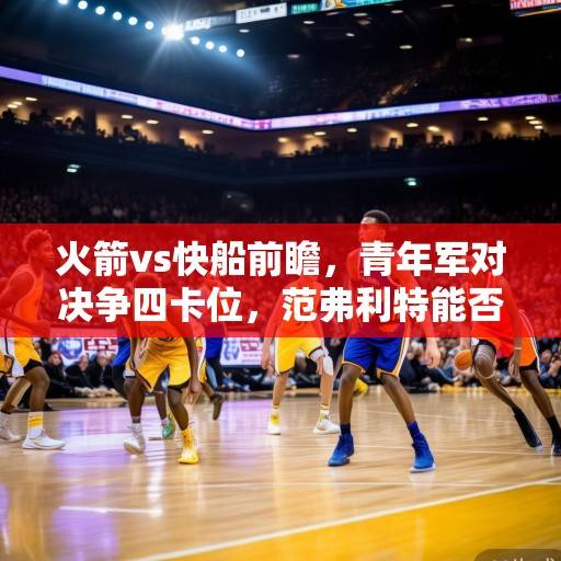 火箭vs快船前瞻，青年军对决争四卡位，范弗利特能否率队爆冷？火箭vs快船争四卡位战，青年军对决范弗利特率队能否爆冷？