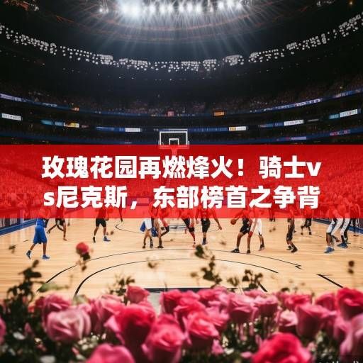 玫瑰花园再燃烽火！骑士vs尼克斯，东部榜首之争背后的攻防博弈与球星对决，玫瑰花园烽火再起，骑士vs尼克斯，东部榜首攻防战与球星对决