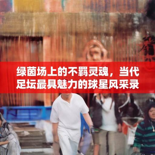 绿茵场上的不羁灵魂，当代足坛最具魅力的球星风采录，绿茵场上的不羁灵魂