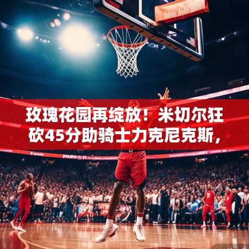 玫瑰花园再绽放！米切尔狂砍45分助骑士力克尼克斯，阿伦护框制胜成内定支柱，米切尔45分阿伦护框制胜 骑士力克尼克斯玫瑰花园再绽放