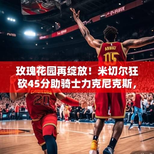 玫瑰花园再绽放!米切尔狂砍45分助骑士力克尼克斯,阿伦护框制胜成内定支柱,米切尔45分阿伦护框制胜 骑士力克尼克斯玫瑰花园再绽放 玫瑰花园再绽放!米切尔狂砍45分助骑士力克尼克斯,阿伦护框制胜成内定支柱,米切尔45分阿伦护框制胜 骑士力克尼克斯玫瑰花园再绽放