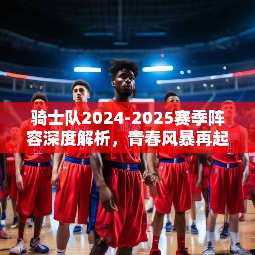 骑士队2024-2025赛季阵容深度解析，青春风暴再起，冲击季后赛新希望，骑士青春风暴再起，2024-2025赛季阵容深度解析与季后赛新希望