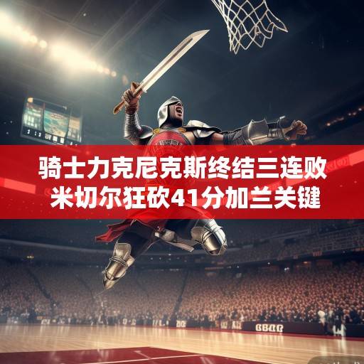 骑士力克尼克斯终结三连败 米切尔狂砍41分加兰关键封盖铸胜,米切尔41分加兰关键封盖 骑士力克尼克斯终结三连败 骑士力克尼克斯终结三连败 米切尔狂砍41分加兰关键封盖铸胜,米切尔41分加兰关键封盖 骑士力克尼克斯终结三连败