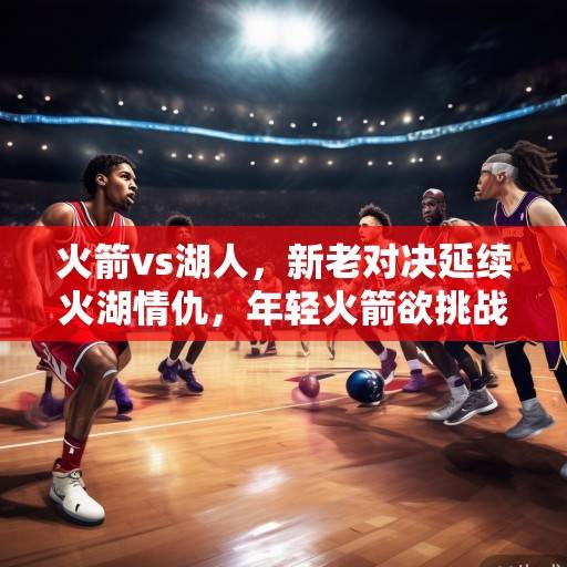 火箭vs湖人，新老对决延续火湖情仇，年轻火箭欲挑战紫金王朝，火箭挑战湖人，火湖情仇再续，新王能否颠覆紫金？