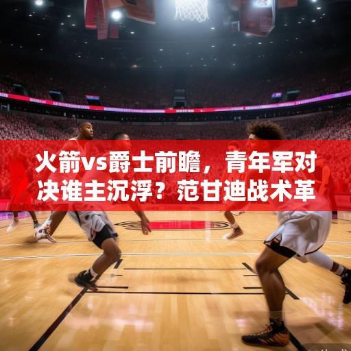 火箭vs爵士前瞻，青年军对决谁主沉浮？范甘迪战术革新vs塞克斯顿冲击波，火箭vs爵士，青年军战术碰撞，范甘迪革新对决塞克斯顿冲击波
