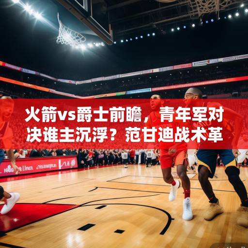 火箭vs爵士前瞻，青年军对决谁主沉浮？范甘迪战术革新vs塞克斯顿冲击波，火箭vs爵士，青年军战术碰撞，范甘迪革新对决塞克斯顿冲击波
