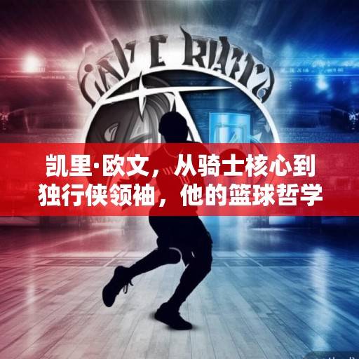 凯里·欧文，从骑士核心到独行侠领袖，他的篮球哲学与冠军征程，凯里·欧文，从骑士核心到独行侠领袖的冠军征程