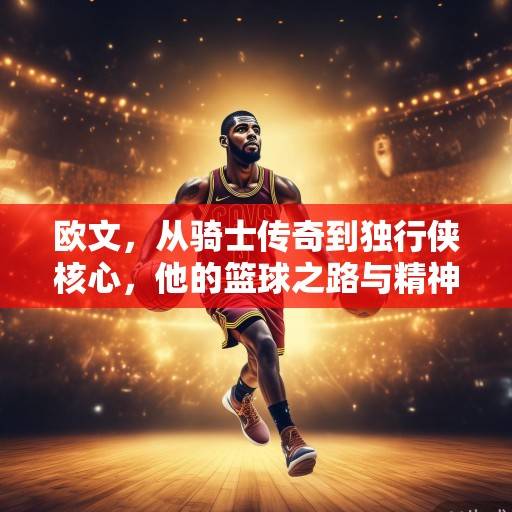 欧文，从骑士传奇到独行侠核心，他的篮球之路与精神传承，欧文，从骑士传奇到独行侠核心的传承之路