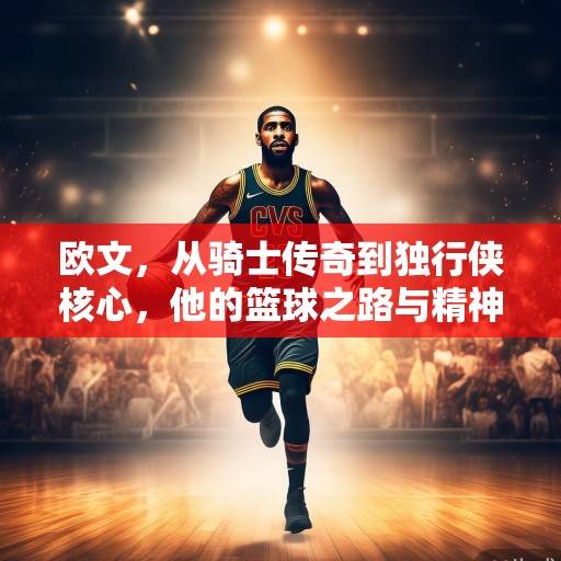 欧文，从骑士传奇到独行侠核心，他的篮球之路与精神传承，欧文，从骑士传奇到独行侠核心的传承之路