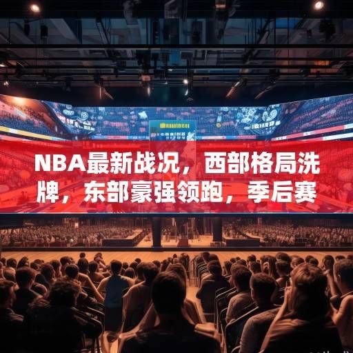NBA最新战况，西部格局洗牌，东部豪强领跑，季后赛形势日趋白热化，NBA东西部格局生变，季后赛战局升温