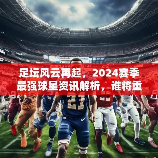 足坛风云再起，2024赛季最强球星资讯解析，谁将重塑足球格局？2024足坛格局重塑，最强球星解析