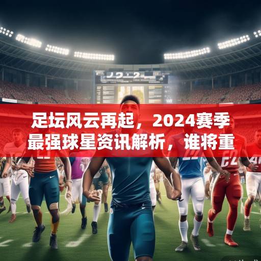 足坛风云再起，2024赛季最强球星资讯解析，谁将重塑足球格局？2024足坛格局重塑，最强球星解析