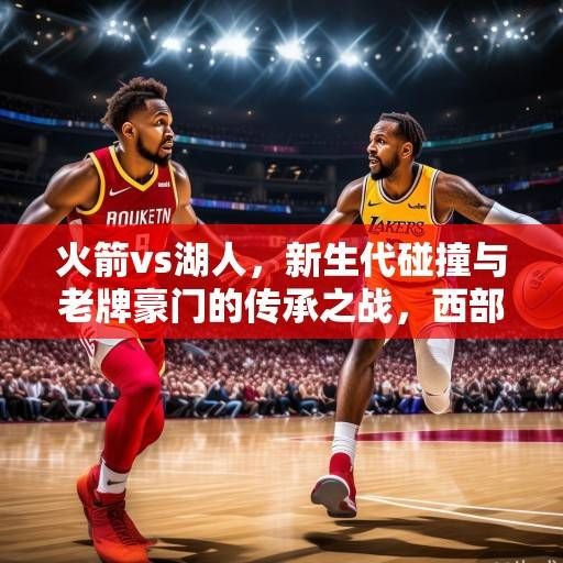 火箭vs湖人,新生代碰撞与老牌豪门的传承之战,西部格局再洗牌在即,火箭vs湖人,新生代碰撞与老牌豪门的传承之战 火箭vs湖人,新生代碰撞与老牌豪门的传承之战,西部格局再洗牌在即,火箭vs湖人,新生代碰撞与老牌豪门的传承之战