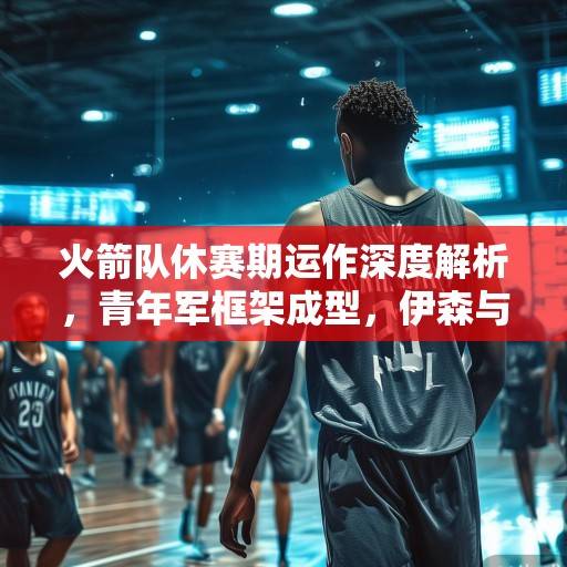 火箭队休赛期运作深度解析，青年军框架成型，伊森与范弗利特成建队核心，火箭队青年军核心框架解析，伊森与范弗利特驱动建队未来