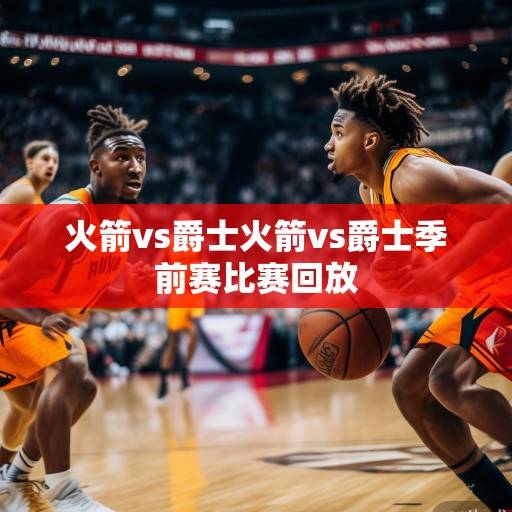 火箭vs爵士前瞻，青年军对决，范弗利特与史密斯的攻防博弈成焦点，火箭vs爵士前瞻，青年军对决，范弗利特与史密斯的攻防博弈成焦点