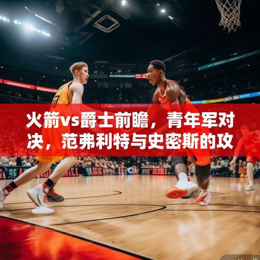 火箭vs爵士前瞻，青年军对决，范弗利特与史密斯的攻防博弈成焦点，火箭vs爵士前瞻，青年军对决，范弗利特与史密斯的攻防博弈成焦点
