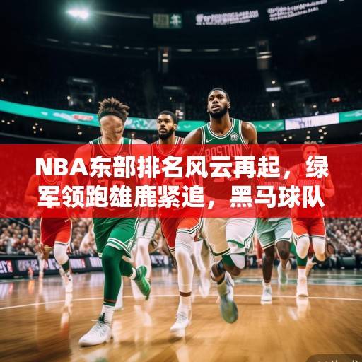 NBA东部排名风云再起，绿军领跑雄鹿紧追，黑马球队异军突起，NBA东部排名，绿军领跑、雄鹿紧追，黑马异军突起