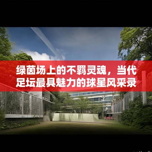 绿茵场上的不羁灵魂，当代足坛最具魅力的球星风采录，绿茵不羁魂