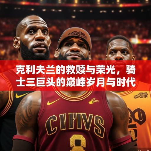 克利夫兰的救赎与荣光，骑士三巨头的巅峰岁月与时代印记，骑士三巨头，克利夫兰的救赎与荣光