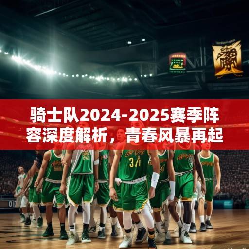 骑士队2024-2025赛季阵容深度解析，青春风暴再起，冠军底蕴能否延续？骑士2024-2025，青春风暴与冠军底蕴的延续之战