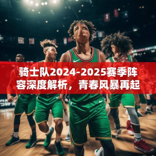 骑士队2024-2025赛季阵容深度解析，青春风暴再起，冠军底蕴能否延续？骑士2024-2025，青春风暴与冠军底蕴的延续之战