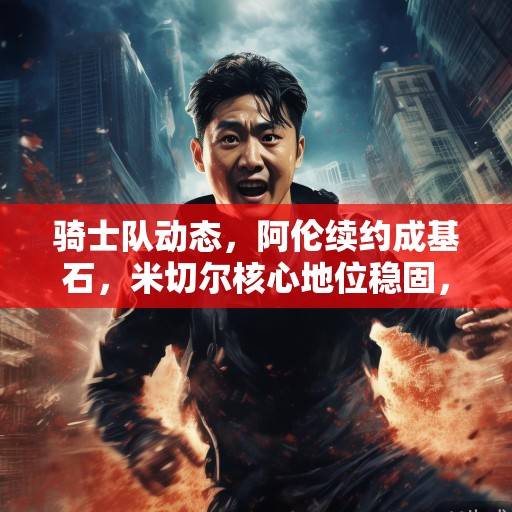 骑士队动态，阿伦续约成基石，米切尔核心地位稳固，新季剑指东部前列，骑士队新季核心稳固，剑指东部前列