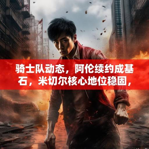 骑士队动态，阿伦续约成基石，米切尔核心地位稳固，新季剑指东部前列，骑士队新季核心稳固，剑指东部前列