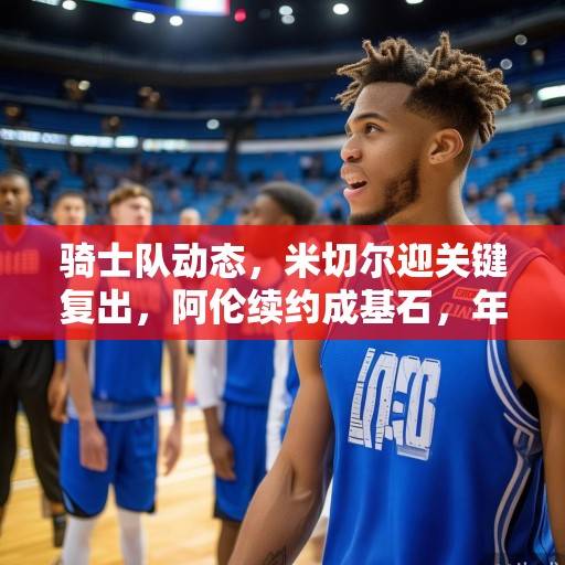 骑士队动态，米切尔迎关键复出，阿伦续约成基石，年轻阵容蓄势待发