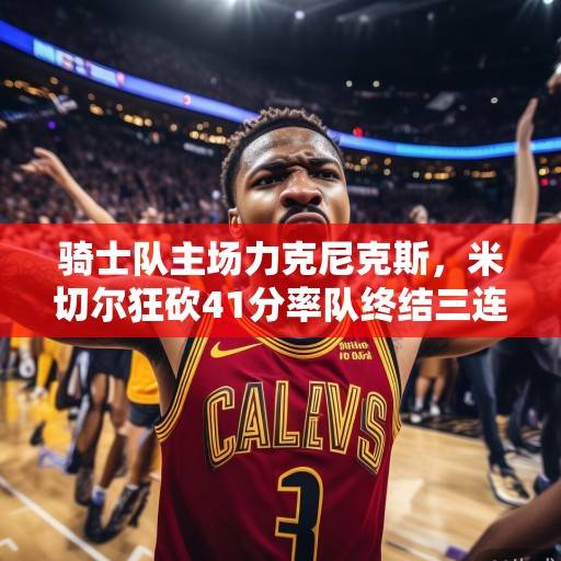 骑士队主场力克尼克斯，米切尔狂砍41分率队终结三连败，米切尔41分率骑士终结三连败