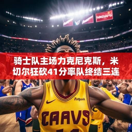 骑士队主场力克尼克斯，米切尔狂砍41分率队终结三连败，米切尔41分率骑士终结三连败