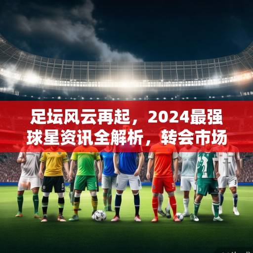 足坛风云再起，2024最强球星资讯全解析，转会市场与赛场表现双线激战，2024足坛双线激战，转会风云与球星表现全解析