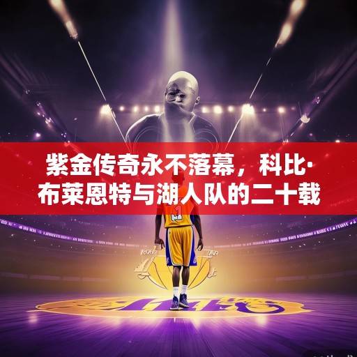 紫金传奇永不落幕，科比·布莱恩特与湖人队的二十载情缘，紫金传奇永不落幕