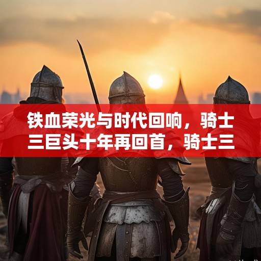 铁血荣光与时代回响，骑士三巨头十年再回首，骑士三巨头十年回望，铁血荣光与时代回响