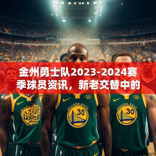 金州勇士队2023-2024赛季球员资讯，新老交替中的传承与突围，金州勇士队2023-2024赛季，新老交替中的传承与突围