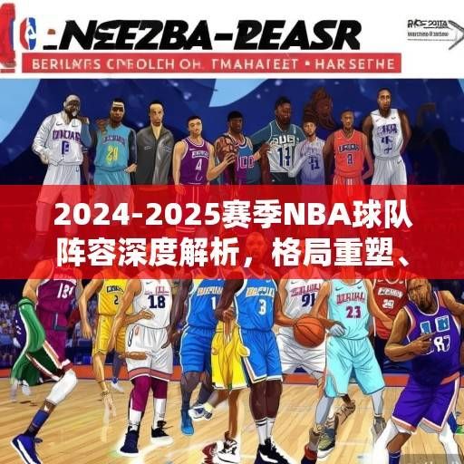 2024-2025赛季NBA球队阵容深度解析，格局重塑、新星崛起与冠军版图猜想，2024-2025赛季NBA，格局重塑、新星崛起与冠军猜想