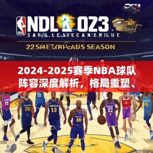 2024-2025赛季NBA球队阵容深度解析，格局重塑、新星崛起与冠军版图猜想，2024-2025赛季NBA，格局重塑、新星崛起与冠军猜想