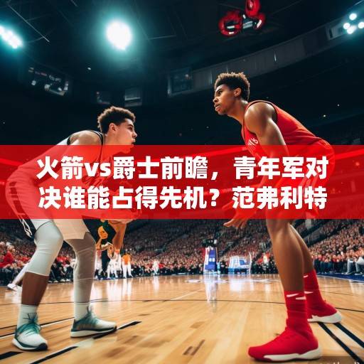 火箭vs爵士前瞻，青年军对决谁能占得先机？范弗利特与塞克斯顿上演后卫攻防战，火箭vs爵士，青年军后卫攻防战谁占先机？