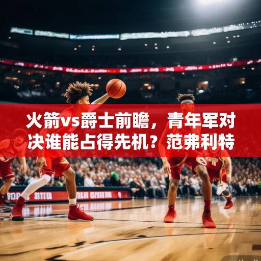 火箭vs爵士前瞻，青年军对决谁能占得先机？范弗利特与塞克斯顿上演后卫攻防战，火箭vs爵士，青年军后卫攻防战谁占先机？