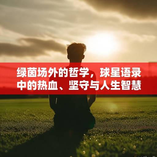 绿茵场外的哲学，球星语录中的热血、坚守与人生智慧，绿茵场外的哲学