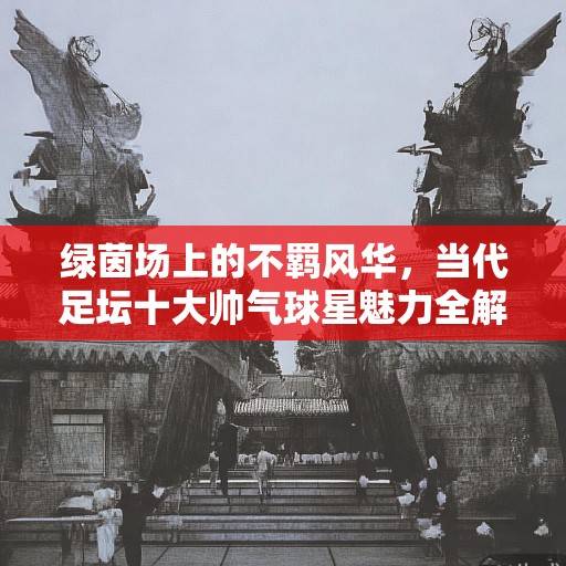 绿茵场上的不羁风华，当代足坛十大帅气球星魅力全解析，绿茵场上的不羁风华