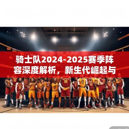 骑士队2024-2025赛季阵容深度解析，新生代崛起与冠军拼图的全面升级，骑士2024-25，新生代崛起与冠军拼图升级