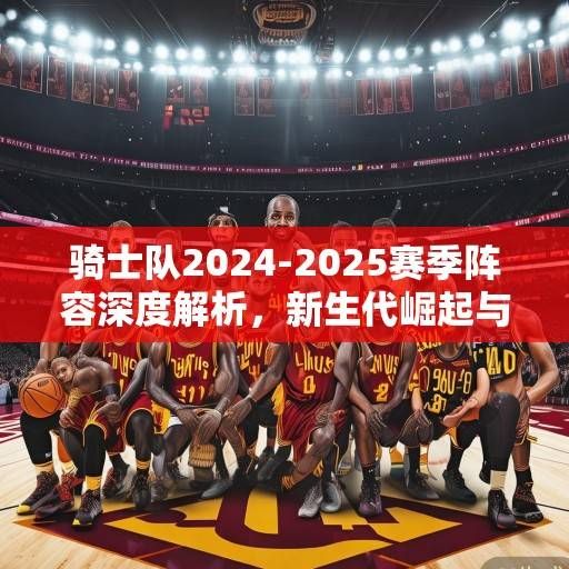 骑士队2024-2025赛季阵容深度解析,新生代崛起与冠军拼图的全面升级,骑士2024-25,新生代崛起与冠军拼图升级 骑士队2024-2025赛季阵容深度解析,新生代崛起与冠军拼图的全面升级,骑士2024-25,新生代崛起与冠军拼图升级