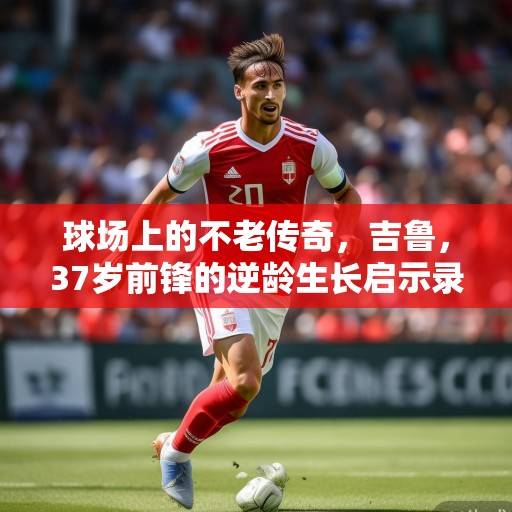 球场上的不老传奇，吉鲁，37岁前锋的逆龄生长启示录，吉鲁，37岁前锋的逆龄生长启示录